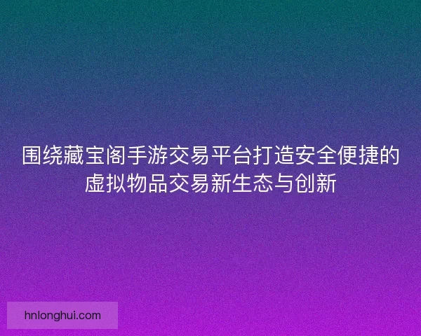 围绕藏宝阁手游交易平台打造安全便捷的虚拟物品交易新生态与创新