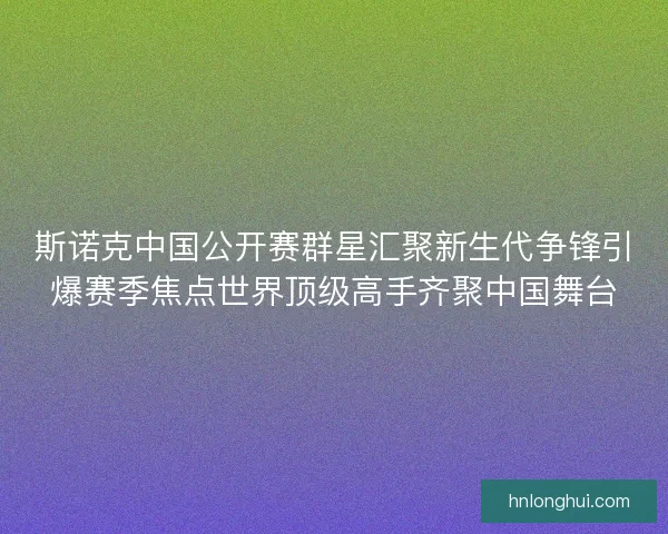 斯诺克中国公开赛群星汇聚新生代争锋引爆赛季焦点世界顶级高手齐聚中国舞台