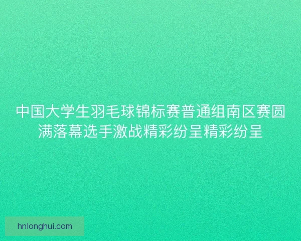 中国大学生羽毛球锦标赛普通组南区赛圆满落幕选手激战精彩纷呈精彩纷呈