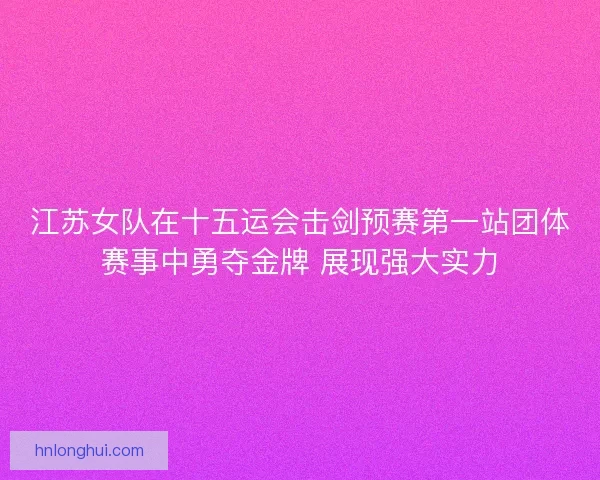 江苏女队在十五运会击剑预赛第一站团体赛事中勇夺金牌 展现强大实力