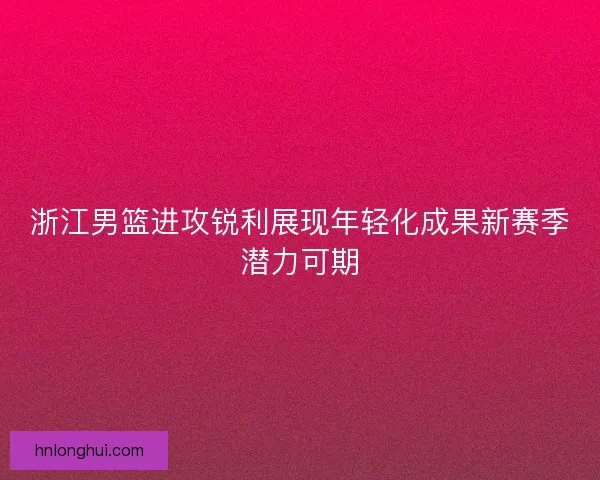 浙江男篮进攻锐利展现年轻化成果新赛季潜力可期