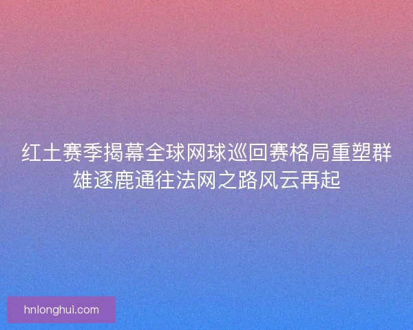 红土赛季揭幕全球网球巡回赛格局重塑群雄逐鹿通往法网之路风云再起