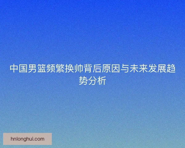 中国男篮频繁换帅背后原因与未来发展趋势分析