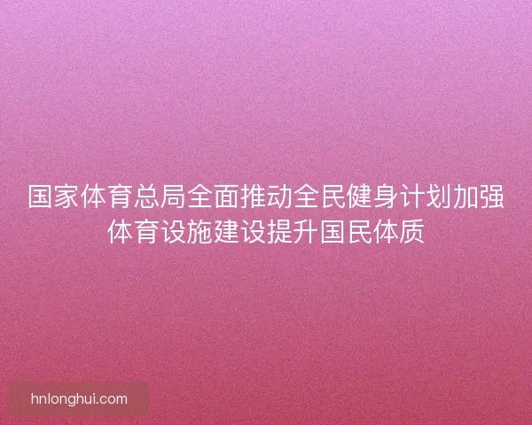 国家体育总局全面推动全民健身计划加强体育设施建设提升国民体质