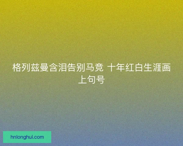格列兹曼含泪告别马竞 十年红白生涯画上句号