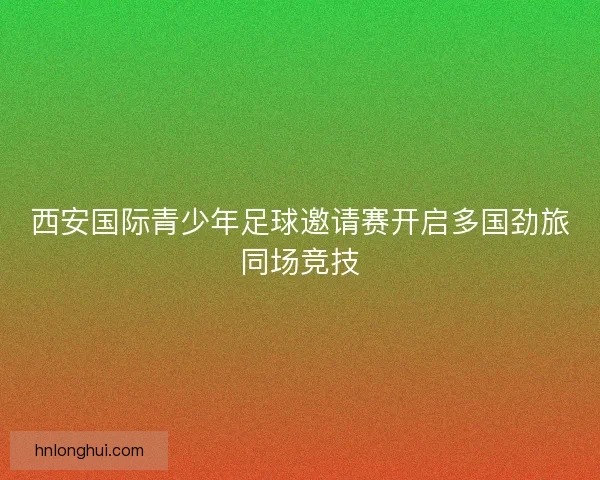 西安国际青少年足球邀请赛开启多国劲旅同场竞技