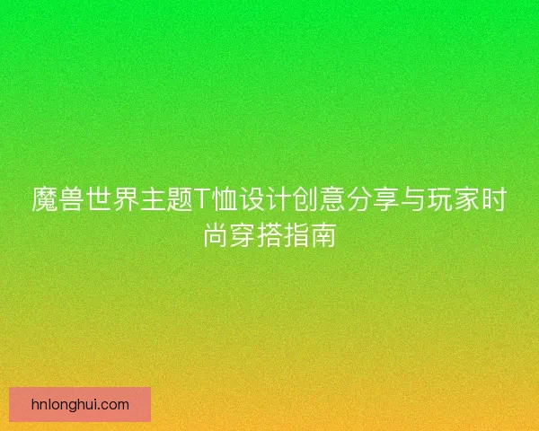 魔兽世界主题T恤设计创意分享与玩家时尚穿搭指南