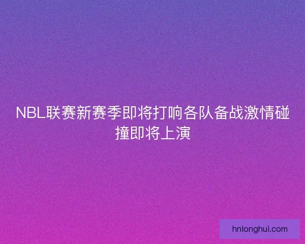 NBL联赛新赛季即将打响各队备战激情碰撞即将上演