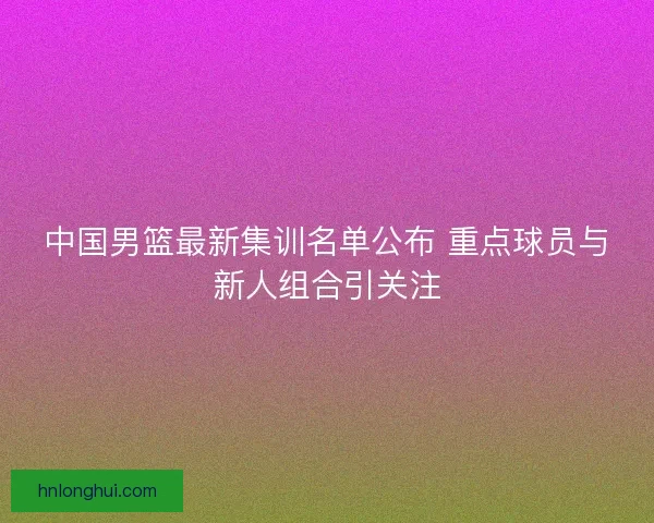 中国男篮最新集训名单公布 重点球员与新人组合引关注