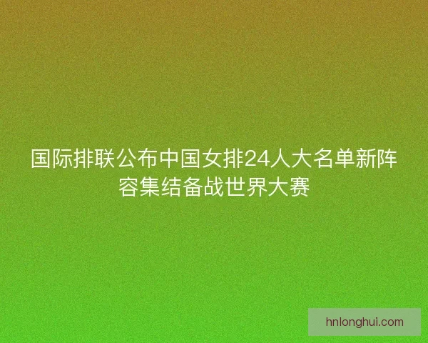 国际排联公布中国女排24人大名单新阵容集结备战世界大赛